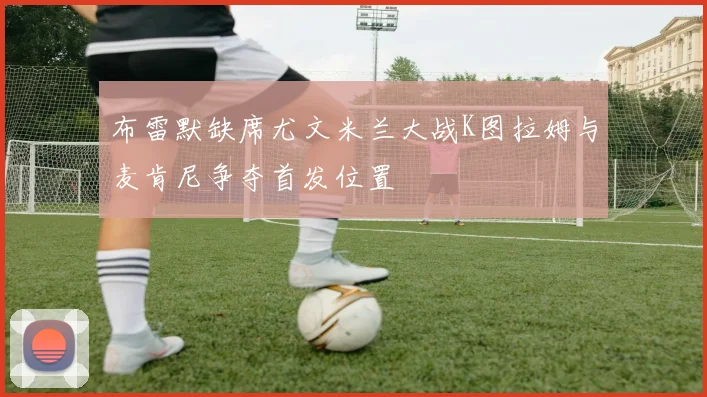 布雷默缺席尤文米兰大战K图拉姆与麦肯尼争夺首发位置