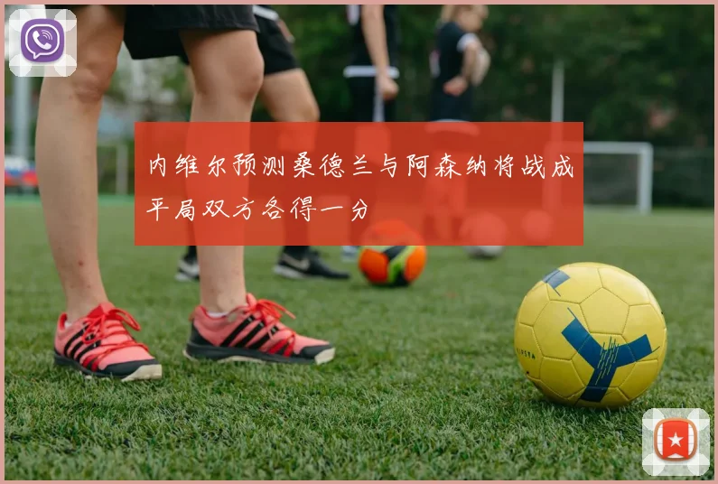 内维尔预测桑德兰与阿森纳将战成平局双方各得一分