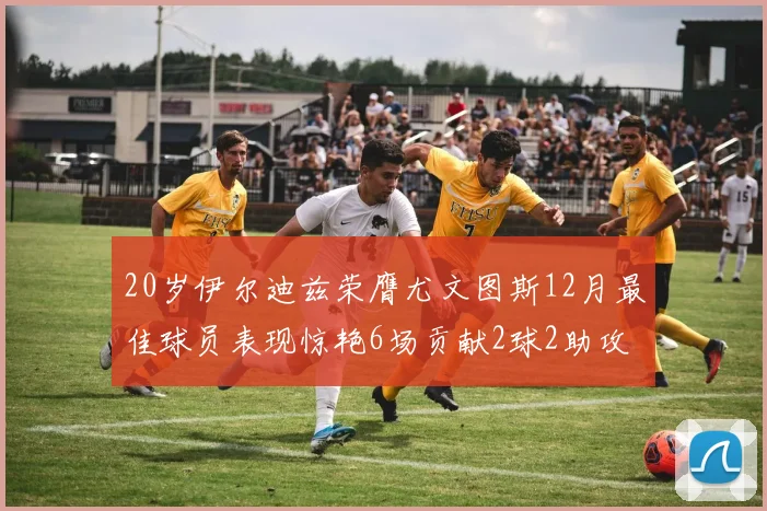 20岁伊尔迪兹荣膺尤文图斯12月最佳球员表现惊艳6场贡献2球2助攻