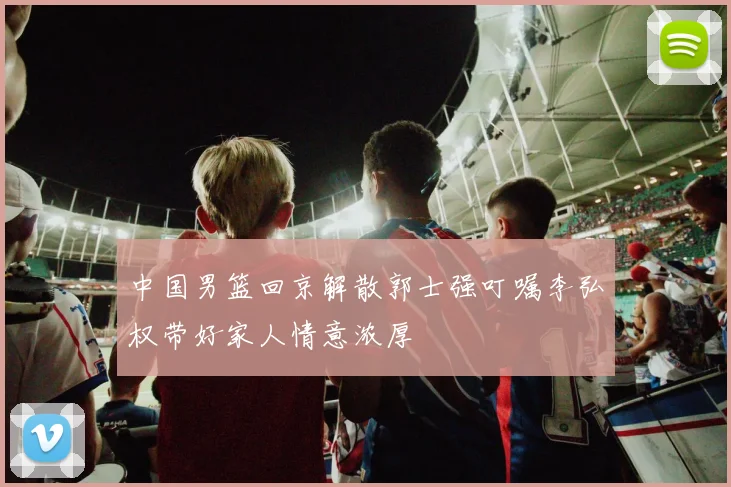 中国男篮回京解散郭士强叮嘱李弘权带好家人情意浓厚