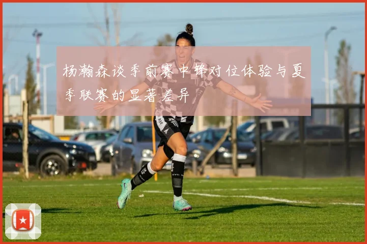 杨瀚森谈季前赛中锋对位体验与夏季联赛的显著差异