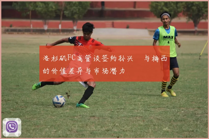 洛杉矶FC高管谈签约孙兴慜与梅西的价值差异与市场潜力