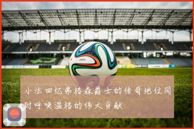小法回忆弗格森爵士的传奇地位同时呼唤温格的伟大贡献