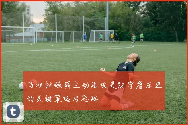 马祖拉强调主动进攻是防守詹东里的关键策略与思路