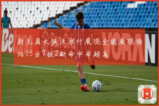 新无眉大侠沃尔什展现全能表现场均15分7板2断命中率超高