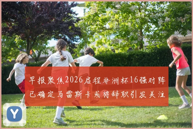 早报聚焦2026启程非洲杯16强对阵已确定马雷斯卡或将辞职引发关注
