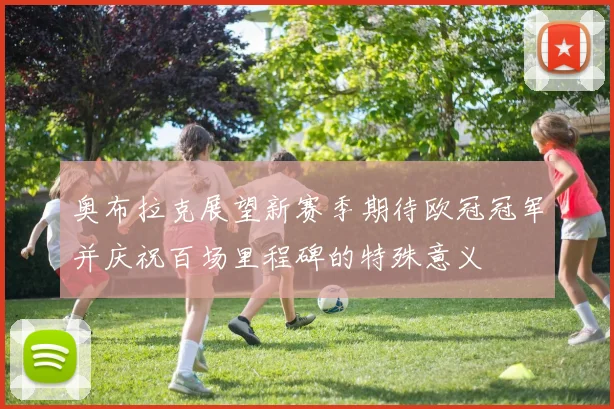 奥布拉克展望新赛季期待欧冠冠军并庆祝百场里程碑的特殊意义