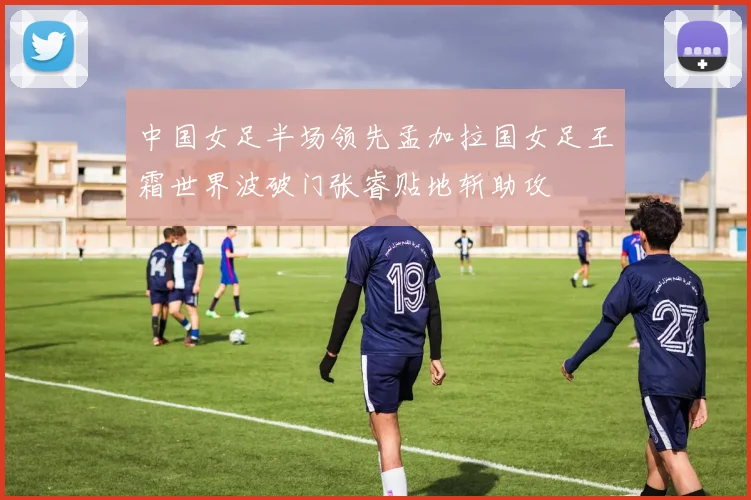 中国女足半场领先孟加拉国女足王霜世界波破门张睿贴地斩助攻
