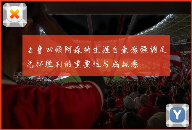 吉鲁回顾阿森纳生涯自豪感强调足总杯胜利的重要性与成就感