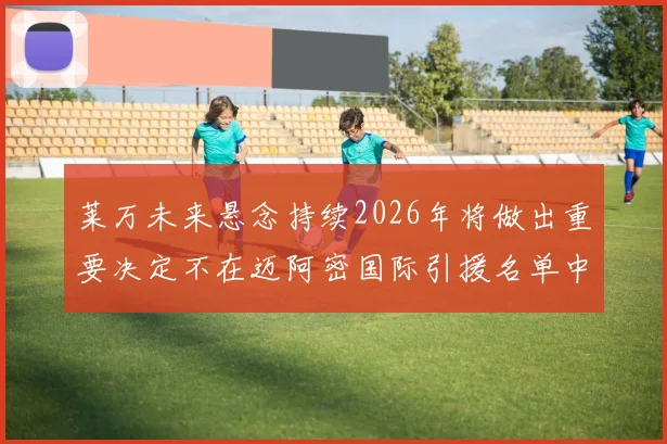 莱万未来悬念持续2026年将做出重要决定不在迈阿密国际引援名单中
