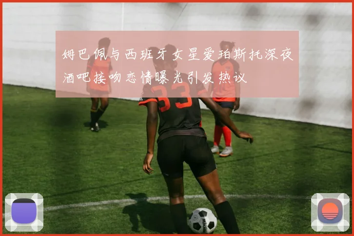 姆巴佩与西班牙女星爱珀斯托深夜酒吧接吻恋情曝光引发热议