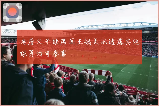 老詹父子缺席国王战美记透露其他球员均可参赛