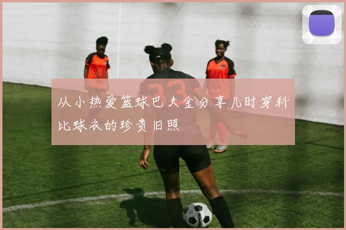 从小热爱篮球巴夫金分享儿时穿科比球衣的珍贵旧照