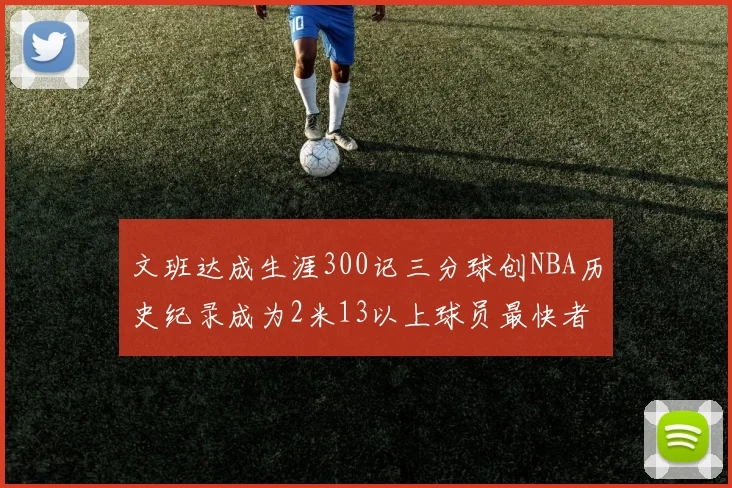 文班达成生涯300记三分球创NBA历史纪录成为2米13以上球员最快者