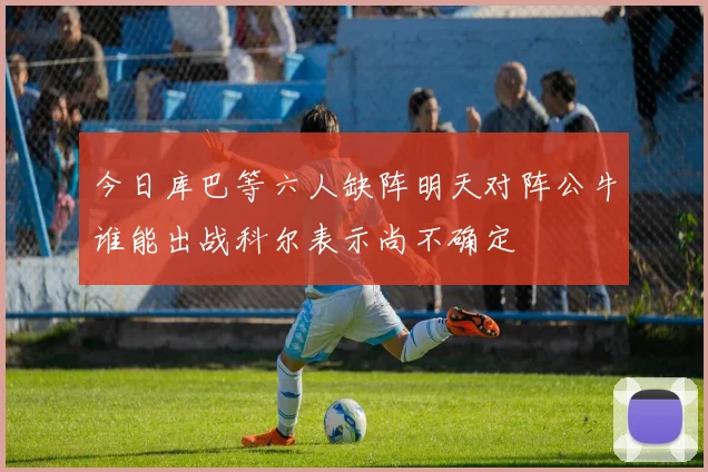今日库巴等六人缺阵明天对阵公牛谁能出战科尔表示尚不确定