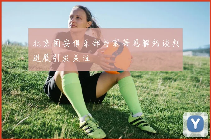 北京国安俱乐部与塞蒂恩解约谈判进展引发关注