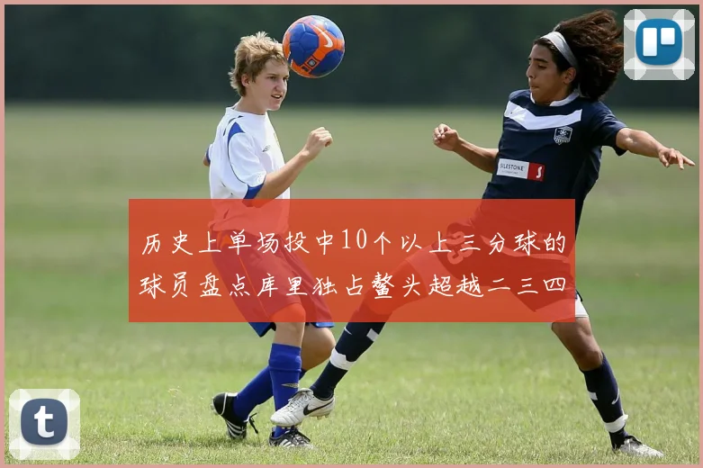 历史上单场投中10个以上三分球的球员盘点库里独占鳌头超越二三四名总和