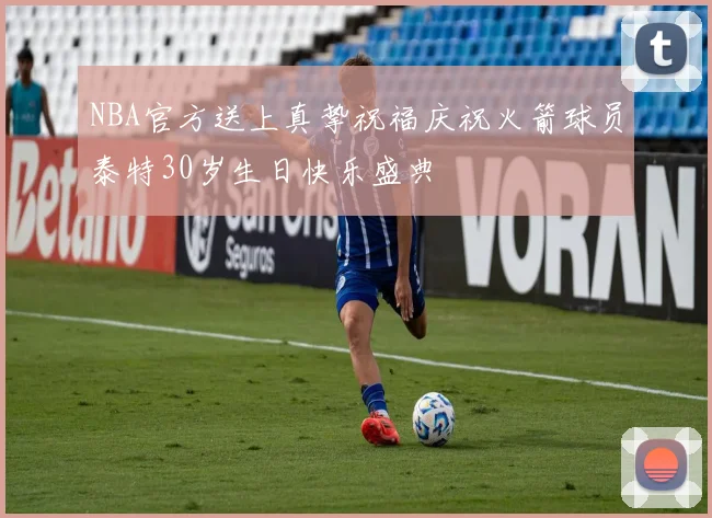 NBA官方送上真挚祝福庆祝火箭球员泰特30岁生日快乐盛典