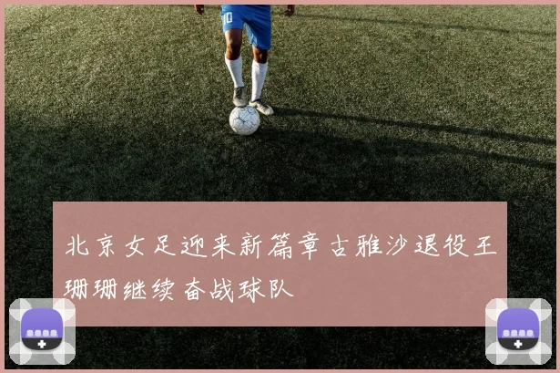 北京女足迎来新篇章古雅沙退役王珊珊继续奋战球队